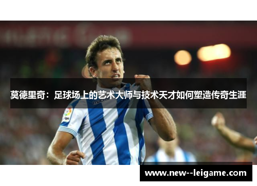 莫德里奇：足球场上的艺术大师与技术天才如何塑造传奇生涯