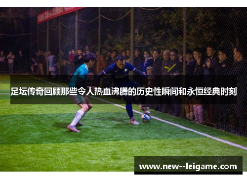 足坛传奇回顾那些令人热血沸腾的历史性瞬间和永恒经典时刻