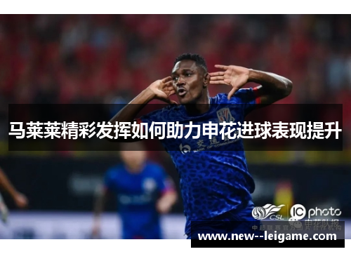 马莱莱精彩发挥如何助力申花进球表现提升 马莱莱精彩发挥如何助力申花进球表现提升