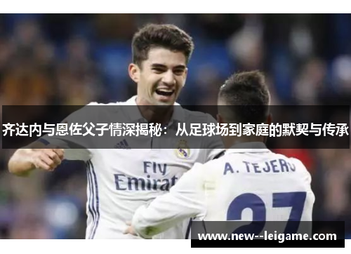 齐达内与恩佐父子情深揭秘:从足球场到家庭的默契与传承 齐达内与恩佐父子情深揭秘:从足球场到家庭的默契与传承