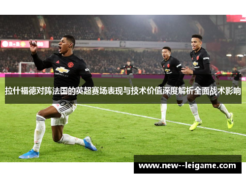 拉什福德对阵法国的英超赛场表现与技术价值深度解析全面战术影响