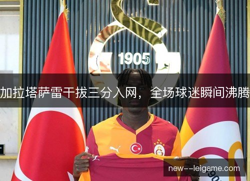 加拉塔萨雷干拔三分入网，全场球迷瞬间沸腾